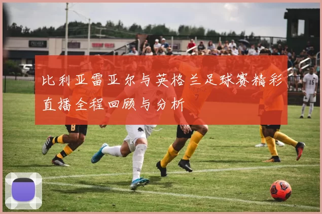 比利亚雷亚尔与英格兰足球赛精彩直播全程回顾与分析
