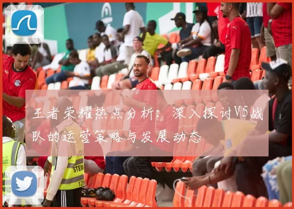王者荣耀热点分析：深入探讨V5战队的运营策略与发展动态