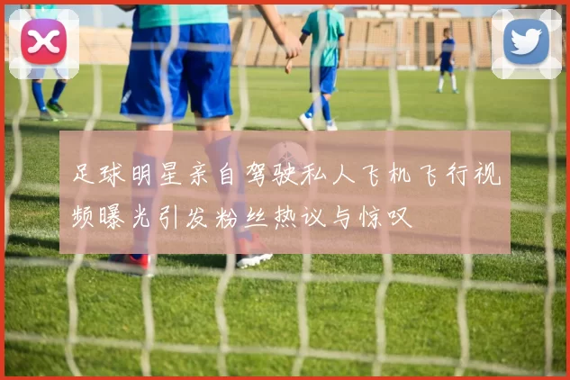足球明星亲自驾驶私人飞机飞行视频曝光引发粉丝热议与惊叹