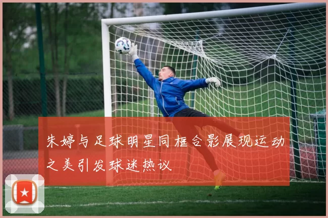 朱婷与足球明星同框合影展现运动之美引发球迷热议