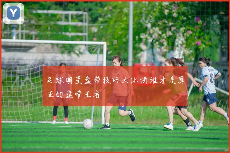 足球明星盘带技巧大比拼谁才是真正的盘带王者