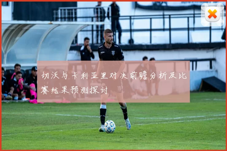 切沃与卡利亚里对决前瞻分析及比赛结果预测探讨