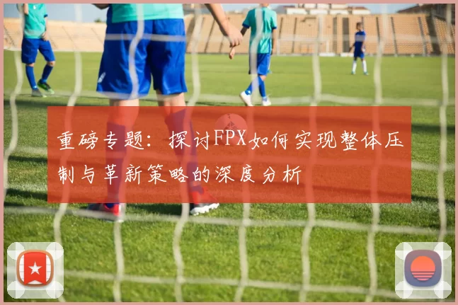 重磅专题：探讨FPX如何实现整体压制与革新策略的深度分析