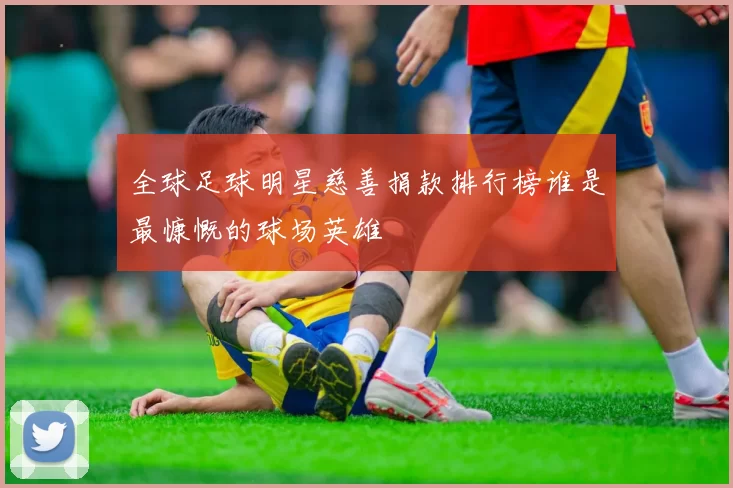 全球足球明星慈善捐款排行榜谁是最慷慨的球场英雄