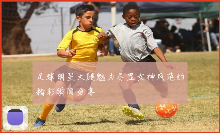 足球明星大腿魅力尽显女神风范的精彩瞬间分享