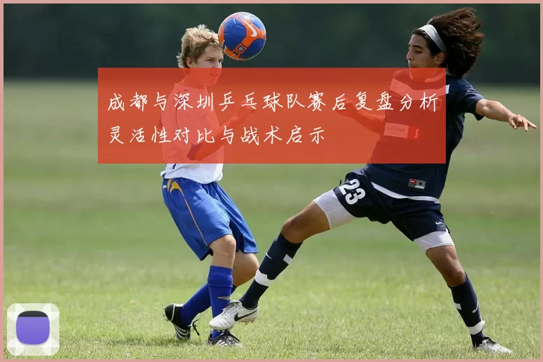 成都与深圳乒乓球队赛后复盘分析灵活性对比与战术启示