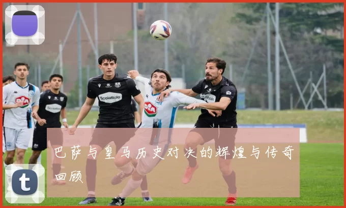 巴萨与皇马历史对决的辉煌与传奇回顾