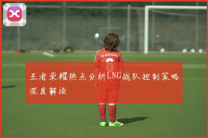 王者荣耀热点分析LNG战队控制策略深度解读