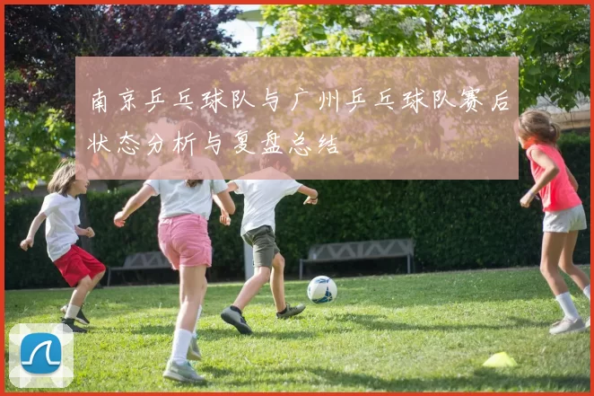 南京乒乓球队与广州乒乓球队赛后状态分析与复盘总结