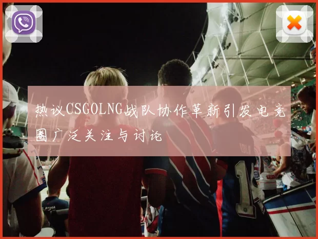 热议CSGOLNG战队协作革新引发电竞圈广泛关注与讨论