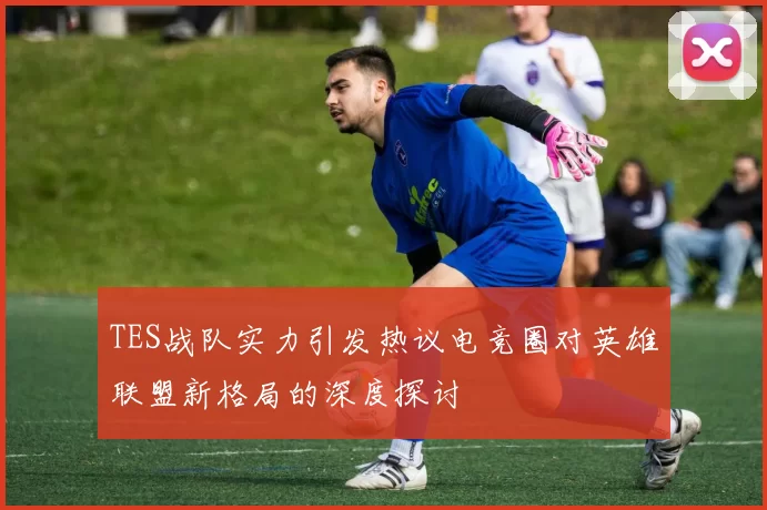 TES战队实力引发热议电竞圈对英雄联盟新格局的深度探讨