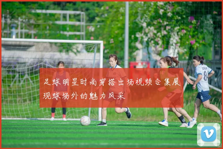 足球明星时尚穿搭出场视频合集展现球场外的魅力风采