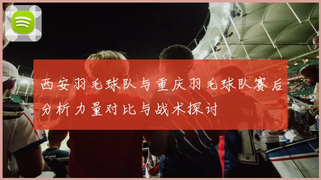西安羽毛球队与重庆羽毛球队赛后分析力量对比与战术探讨