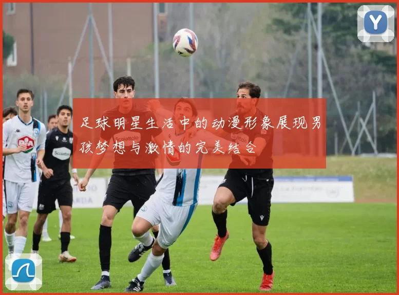 足球明星生活中的动漫形象展现男孩梦想与激情的完美结合