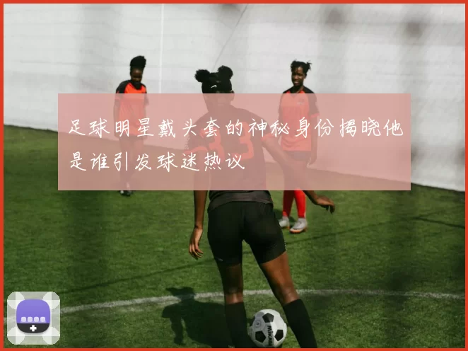 足球明星戴头套的神秘身份揭晓他是谁引发球迷热议