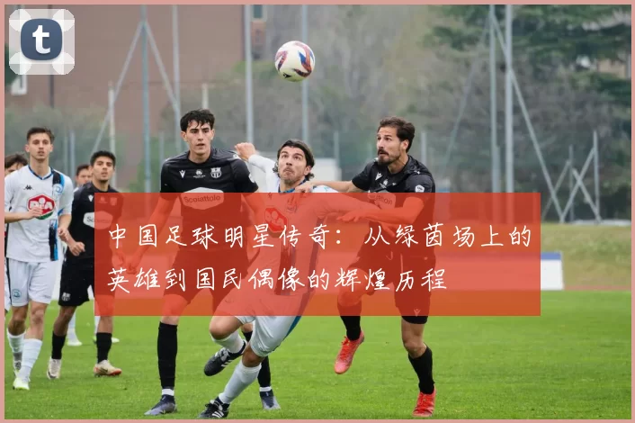 中国足球明星传奇：从绿茵场上的英雄到国民偶像的辉煌历程
