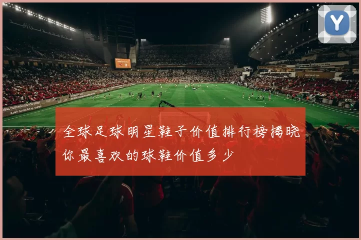 全球足球明星鞋子价值排行榜揭晓你最喜欢的球鞋价值多少