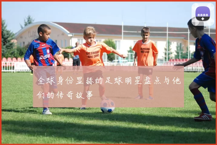 全球身份显赫的足球明星盘点与他们的传奇故事