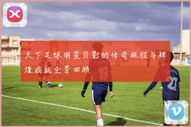天下足球明星贝影的传奇旅程与辉煌成就全景回顾