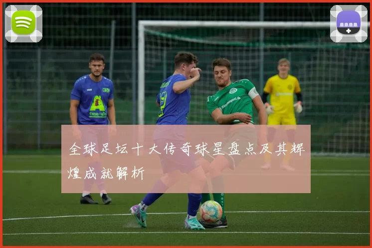 全球足坛十大传奇球星盘点及其辉煌成就解析