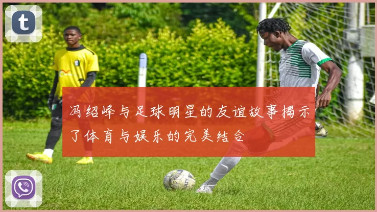 冯绍峰与足球明星的友谊故事揭示了体育与娱乐的完美结合