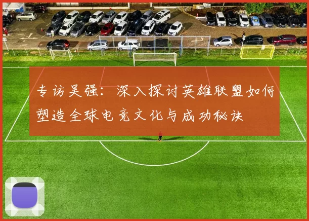 专访吴强：深入探讨英雄联盟如何塑造全球电竞文化与成功秘诀