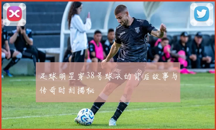 足球明星穿38号球衣的背后故事与传奇时刻揭秘