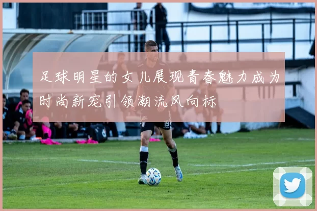 足球明星的女儿展现青春魅力成为时尚新宠引领潮流风向标