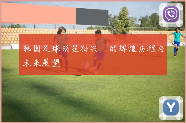 韩国足球明星孙兴慜的辉煌历程与未来展望
