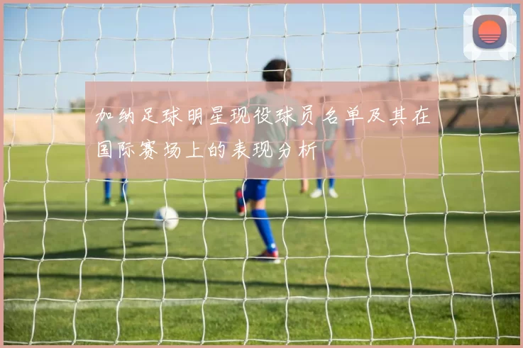 加纳足球明星现役球员名单及其在国际赛场上的表现分析