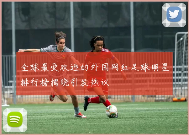 全球最受欢迎的外国网红足球明星排行榜揭晓引发热议