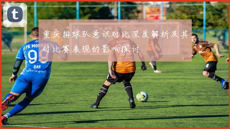重庆排球队意识对比深度解析及其对比赛表现的影响探讨