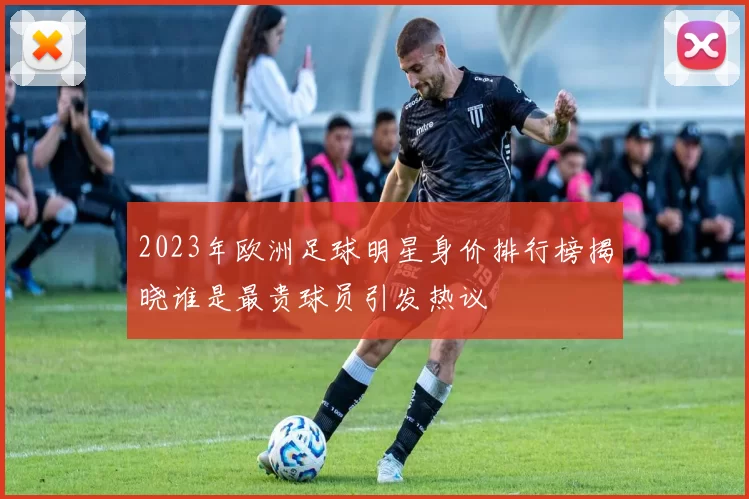 2023年欧洲足球明星身价排行榜揭晓谁是最贵球员引发热议