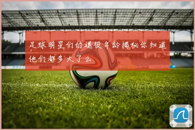 足球明星们的退役年龄揭秘你知道他们都多大了么