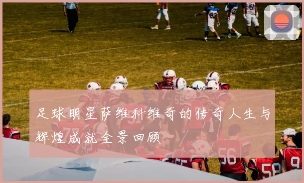足球明星萨维科维奇的传奇人生与辉煌成就全景回顾