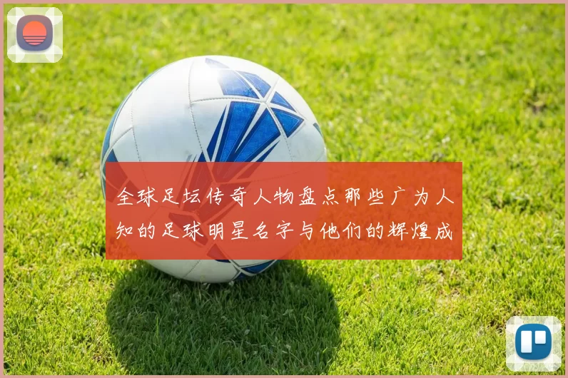 全球足坛传奇人物盘点那些广为人知的足球明星名字与他们的辉煌成就