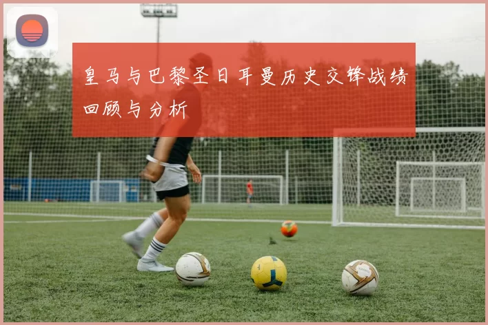 皇马与巴黎圣日耳曼历史交锋战绩回顾与分析