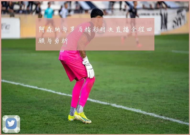 阿森纳与罗马精彩对决直播全程回顾与分析