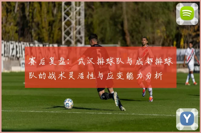 赛后复盘：武汉排球队与成都排球队的战术灵活性与应变能力分析