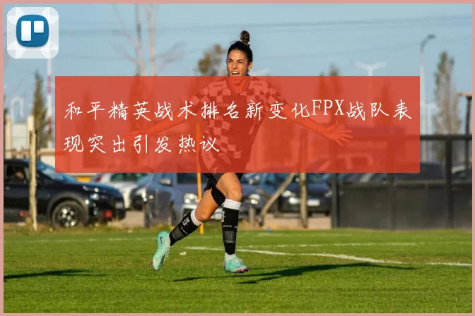 和平精英战术排名新变化FPX战队表现突出引发热议