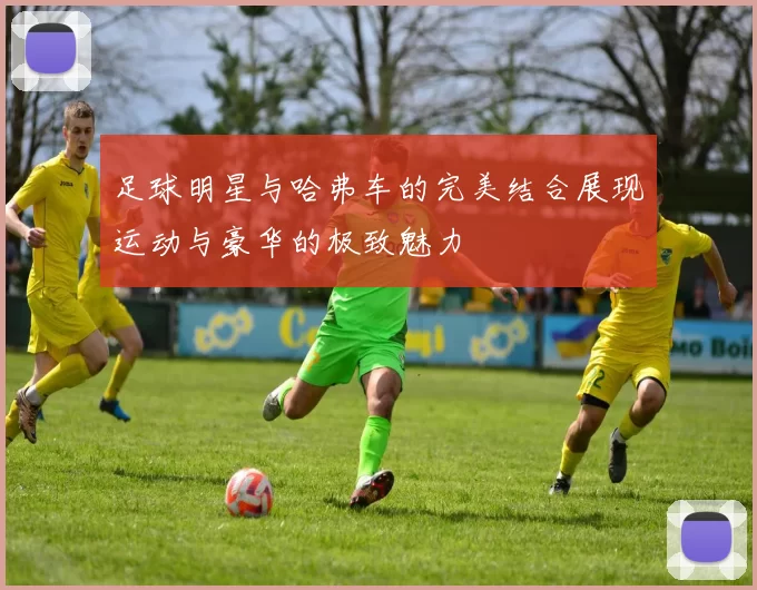 足球明星与哈弗车的完美结合展现运动与豪华的极致魅力