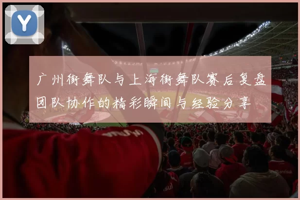 广州街舞队与上海街舞队赛后复盘团队协作的精彩瞬间与经验分享