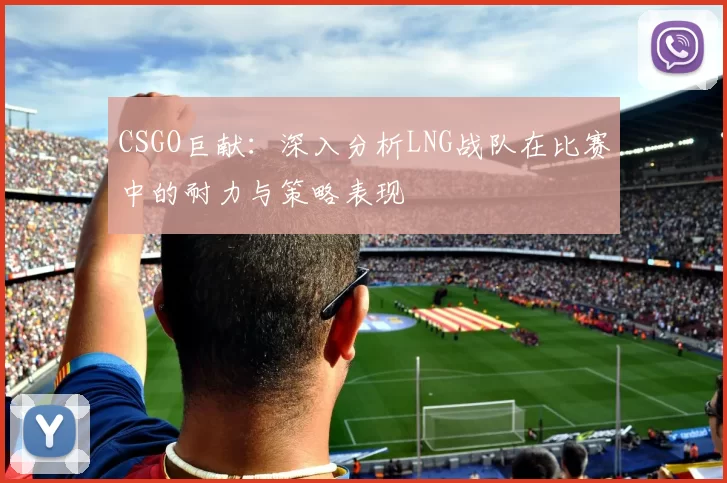 CSGO巨献：深入分析LNG战队在比赛中的耐力与策略表现