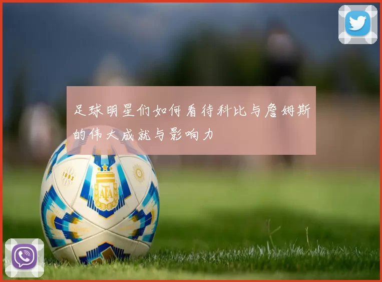 足球明星们如何看待科比与詹姆斯的伟大成就与影响力