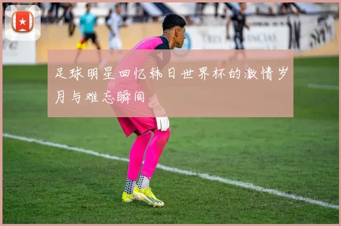 足球明星回忆韩日世界杯的激情岁月与难忘瞬间