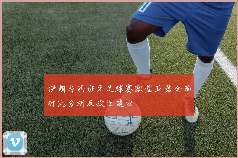 伊朗与西班牙足球赛欧盘亚盘全面对比分析及投注建议