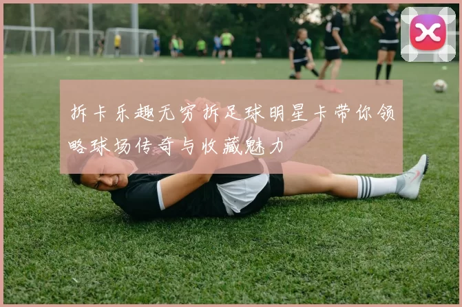 拆卡乐趣无穷拆足球明星卡带你领略球场传奇与收藏魅力