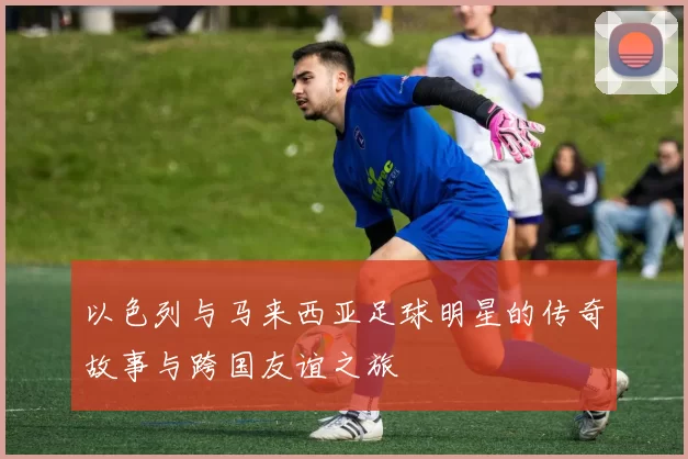 以色列与马来西亚足球明星的传奇故事与跨国友谊之旅