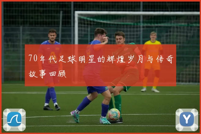 70年代足球明星的辉煌岁月与传奇故事回顾