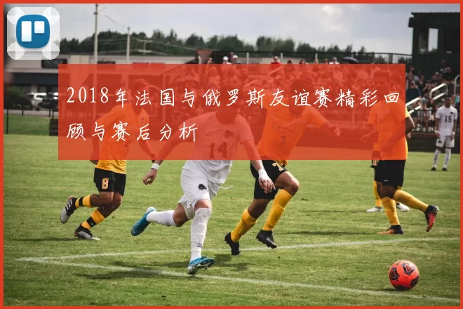 2018年法国与俄罗斯友谊赛精彩回顾与赛后分析